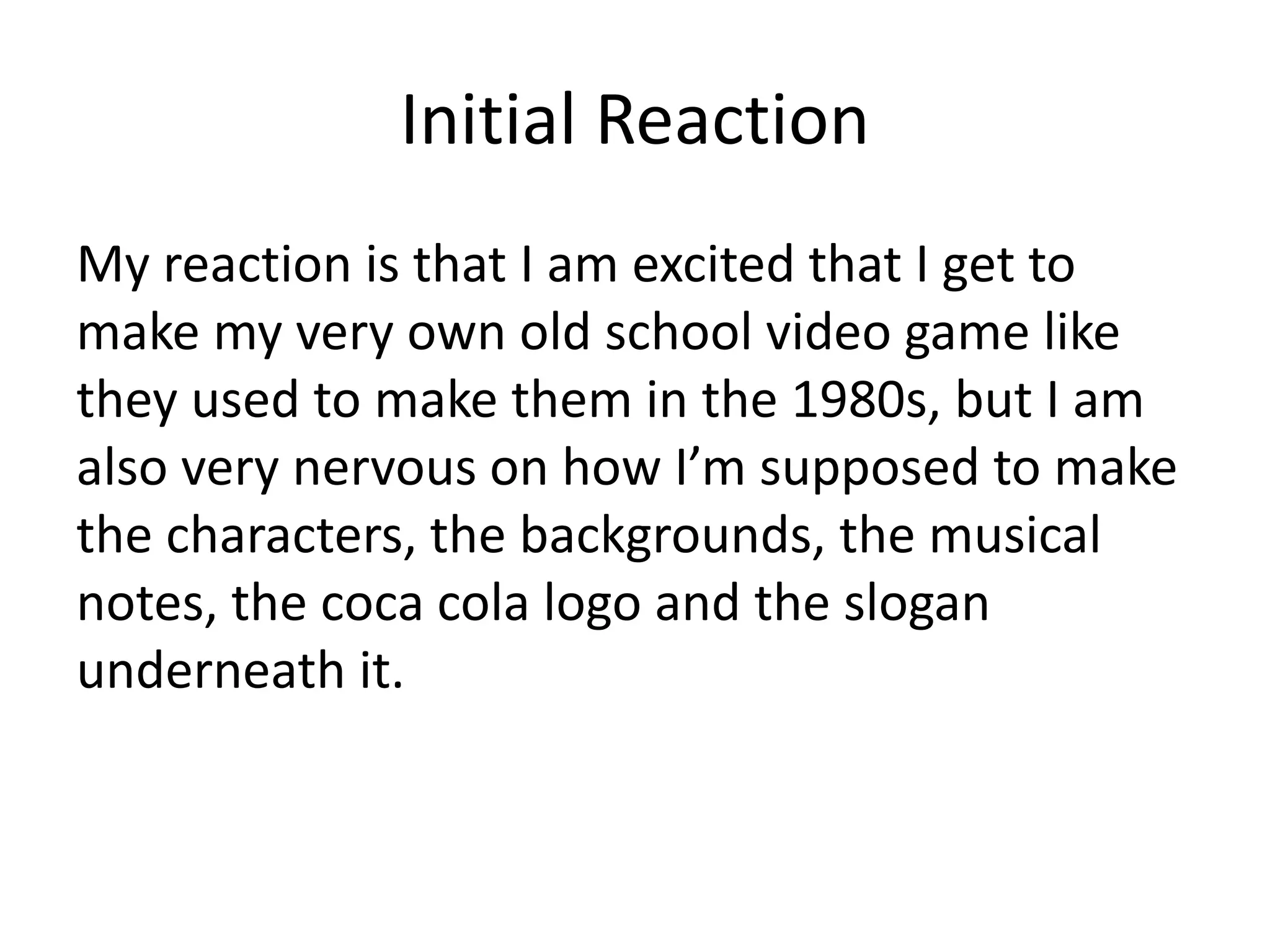 Initial Reaction
My reaction is that I am excited that I get to
make my very own old school video game like
they used to make them in the 1980s, but I am
also very nervous on how I’m supposed to make
the characters, the backgrounds, the musical
notes, the coca cola logo and the slogan
underneath it.
 