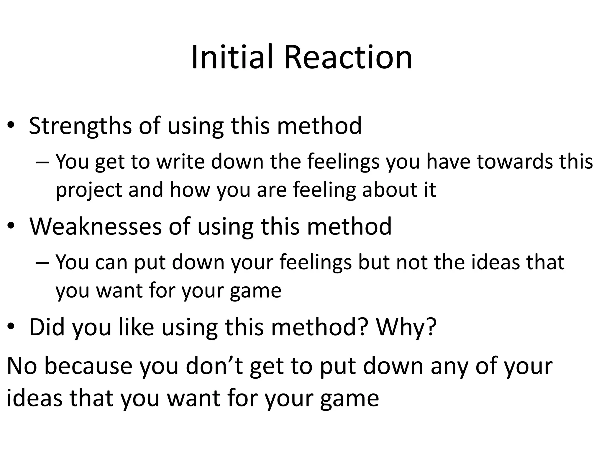 Initial Reaction
• Strengths of using this method
– You get to write down the feelings you have towards this
project and how you are feeling about it
• Weaknesses of using this method
– You can put down your feelings but not the ideas that
you want for your game
• Did you like using this method? Why?
No because you don’t get to put down any of your
ideas that you want for your game
 