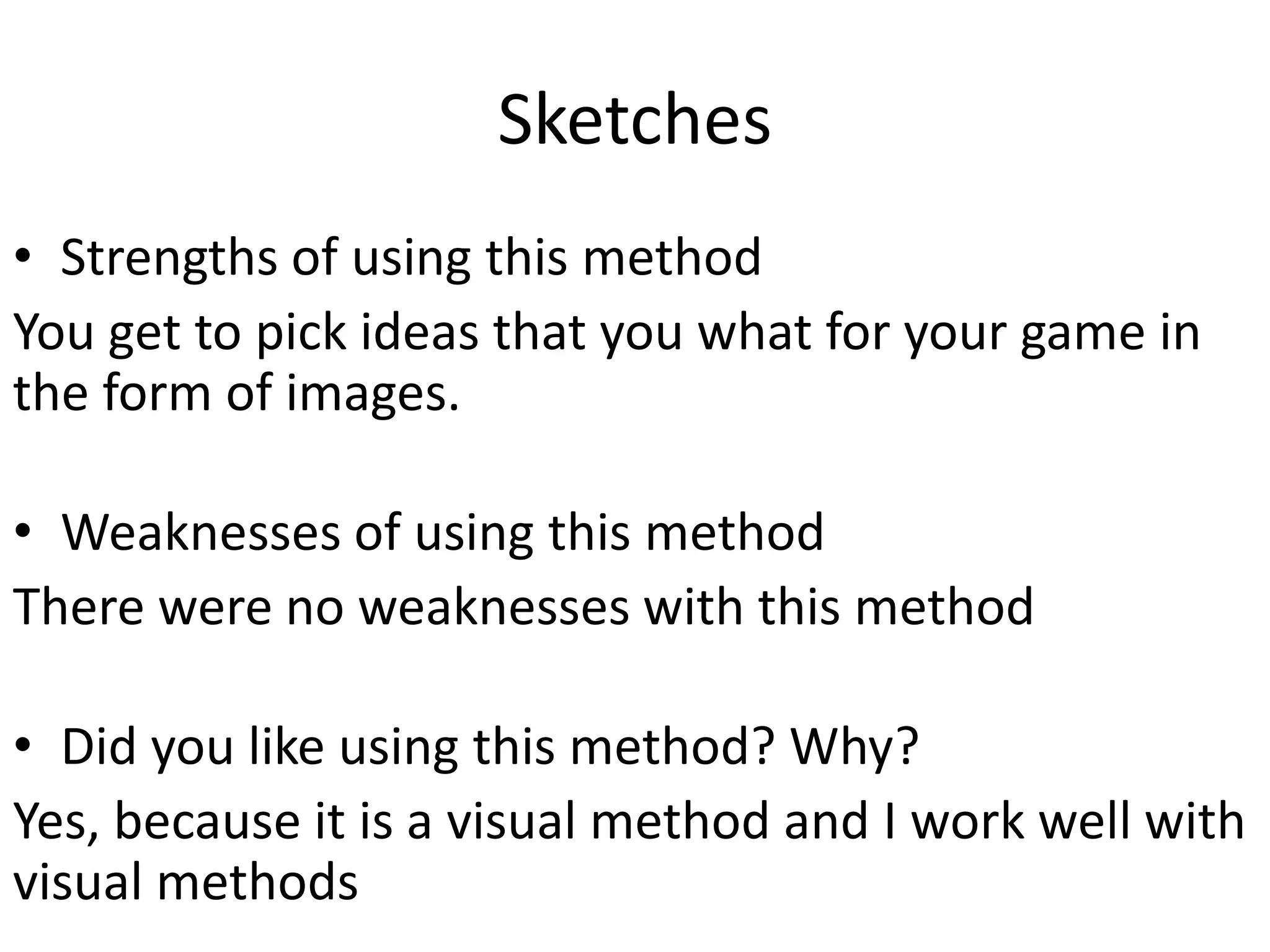 Sketches
• Strengths of using this method
You get to pick ideas that you what for your game in
the form of images.
• Weaknesses of using this method
There were no weaknesses with this method
• Did you like using this method? Why?
Yes, because it is a visual method and I work well with
visual methods
 
