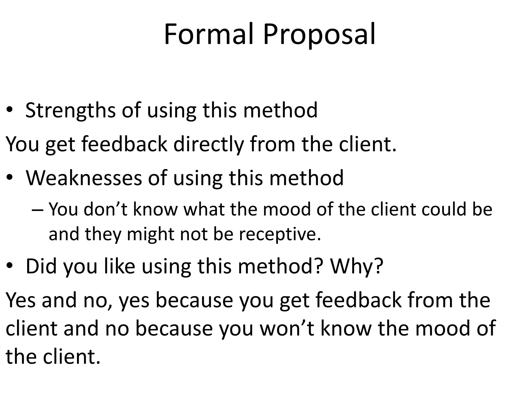 Formal Proposal
• Strengths of using this method
You get feedback directly from the client.
• Weaknesses of using this method
– You don’t know what the mood of the client could be
and they might not be receptive.
• Did you like using this method? Why?
Yes and no, yes because you get feedback from the
client and no because you won’t know the mood of
the client.
 