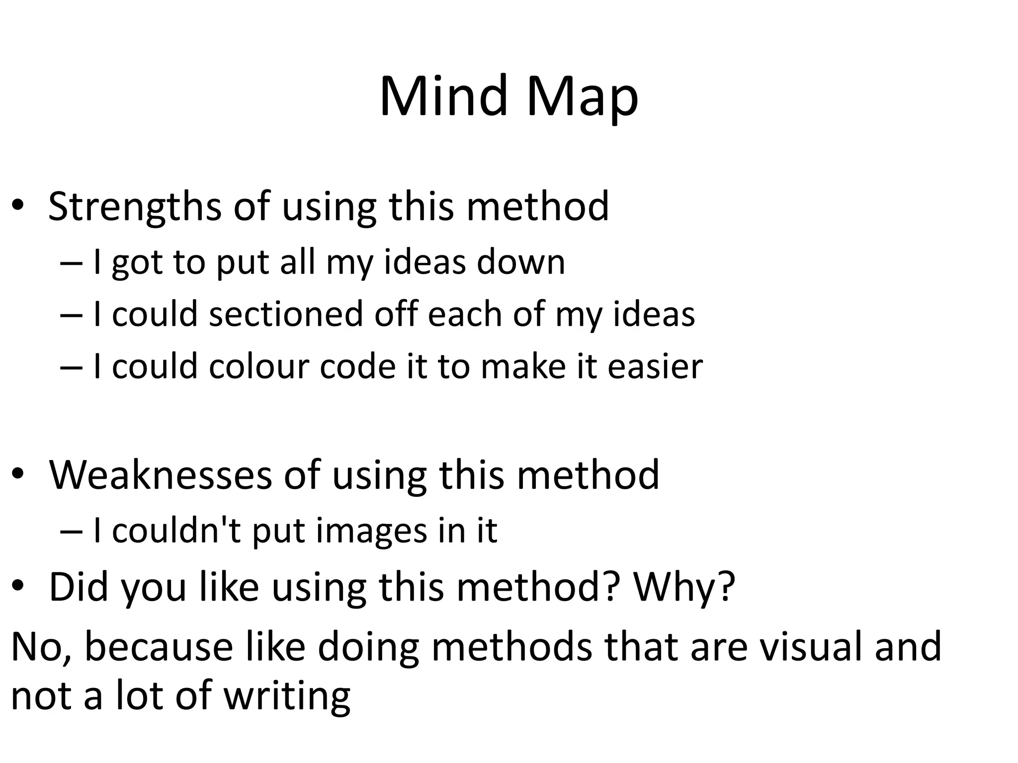 Mind Map
• Strengths of using this method
– I got to put all my ideas down
– I could sectioned off each of my ideas
– I could colour code it to make it easier
• Weaknesses of using this method
– I couldn't put images in it
• Did you like using this method? Why?
No, because like doing methods that are visual and
not a lot of writing
 