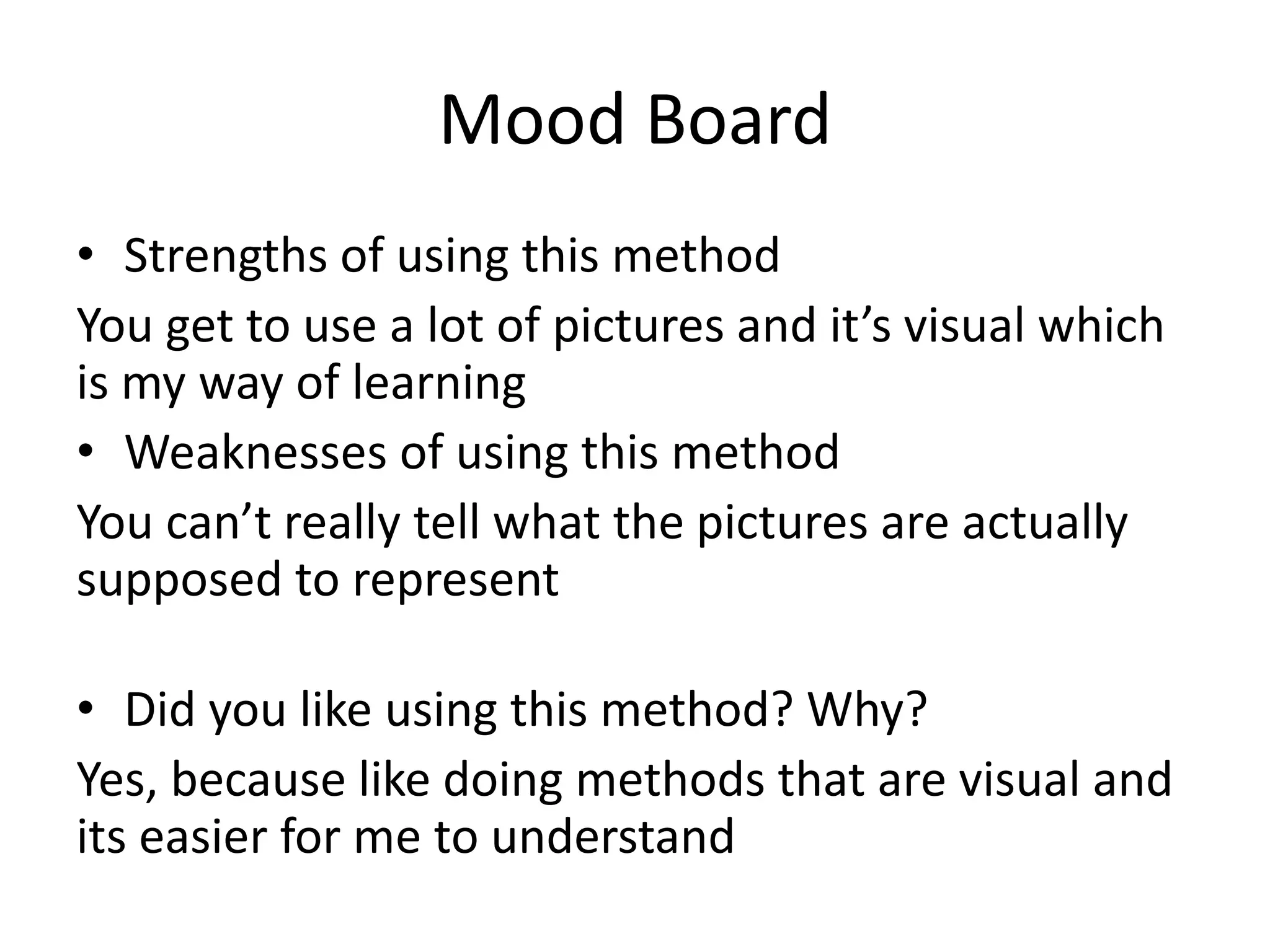 Mood Board
• Strengths of using this method
You get to use a lot of pictures and it’s visual which
is my way of learning
• Weaknesses of using this method
You can’t really tell what the pictures are actually
supposed to represent
• Did you like using this method? Why?
Yes, because like doing methods that are visual and
its easier for me to understand
 