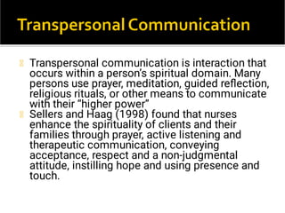 Transpersonal communication is interaction that
occurs within a person’s spiritual domain. Many
persons use prayer, meditation, guided reﬂection,
religious rituals, or other means to communicate
with their “higher power”
Sellers and Haag (1998) found that nurses
enhance the spirituality of clients and their
families through prayer, active listening and
therapeutic communication, conveying
acceptance, respect and a non-judgmental
attitude, instilling hope and using presence and
touch.
 