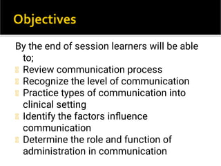 By the end of session learners will be able
to;
Review communication process
Recognize the level of communication
Practice types of communication into
clinical setting
Identify the factors inﬂuence
communication
Determine the role and function of
administration in communication
 