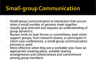 Small-group communication is interaction that occurs
when a small number of persons meet together.
Usually goal directed and requires an understanding of
group dynamics.
Nurses work on task forces or committees, lead client
support groups, form research teams, or participate in
client care conferences, a small-group communication
process is used.
More effective when they are a workable size, have an
appropriate meeting place, suitable seating
arrangements and cohesiveness and commitment
among group members.
 