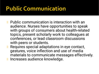 Public communication is interaction with an
audience. Nurses have opportunities to speak
with groups of consumers about health-related
topics, present scholarly work to colleagues at
conferences, or lead classroom discussions
with peers or students.
Requires special adaptations in eye contact,
gestures, voice inﬂection and use of media
materials to communicate messages effectively.
Increases audience knowledge.
 