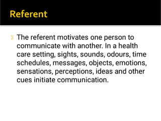 The referent motivates one person to
communicate with another. In a health
care setting, sights, sounds, odours, time
schedules, messages, objects, emotions,
sensations, perceptions, ideas and other
cues initiate communication.
 