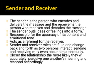 The sender is the person who encodes and
delivers the message and the receiver is the
person who receives and decodes the message.
The sender puts ideas or feelings into a form.
Responsible for the accuracy of its content and
emotional tone.
Acts as a referent for the receiver.
Sender and receiver roles are ﬂuid and change
back and forth as two persons interact, sending
and receiving may even occur simultaneously.
Closer the relationship the more likely they will
accurately perceive one another’s meaning and
respond accordingly.
 