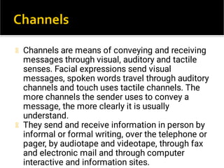 Channels are means of conveying and receiving
messages through visual, auditory and tactile
senses. Facial expressions send visual
messages, spoken words travel through auditory
channels and touch uses tactile channels. The
more channels the sender uses to convey a
message, the more clearly it is usually
understand.
They send and receive information in person by
informal or formal writing, over the telephone or
pager, by audiotape and videotape, through fax
and electronic mail and through computer
interactive and information sites.
 