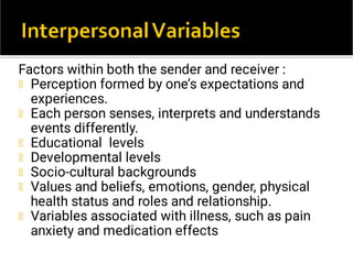 Factors within both the sender and receiver :
Perception formed by one’s expectations and
experiences.
Each person senses, interprets and understands
events differently.
Educational levels
Developmental levels
Socio-cultural backgrounds
Values and beliefs, emotions, gender, physical
health status and roles and relationship.
Variables associated with illness, such as pain
anxiety and medication effects
 