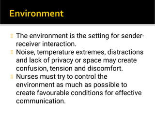 The environment is the setting for sender-
receiver interaction.
Noise, temperature extremes, distractions
and lack of privacy or space may create
confusion, tension and discomfort.
Nurses must try to control the
environment as much as possible to
create favourable conditions for effective
communication.
 