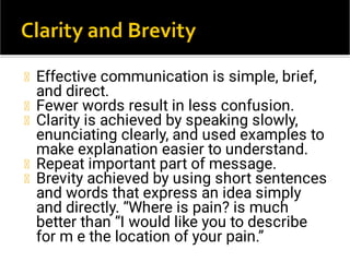 Effective communication is simple, brief,
and direct.
Fewer words result in less confusion.
Clarity is achieved by speaking slowly,
enunciating clearly, and used examples to
make explanation easier to understand.
Repeat important part of message.
Brevity achieved by using short sentences
and words that express an idea simply
and directly. “Where is pain? is much
better than “I would like you to describe
for m e the location of your pain.”
 