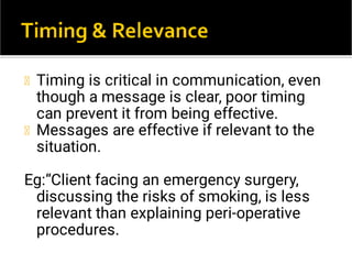 Timing is critical in communication, even
though a message is clear, poor timing
can prevent it from being effective.
Messages are effective if relevant to the
situation.
Eg:“Client facing an emergency surgery,
discussing the risks of smoking, is less
relevant than explaining peri-operative
procedures.
 