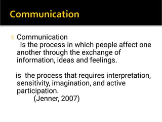 Communication
is the process in which people affect one
another through the exchange of
information, ideas and feelings.
is the process that requires interpretation,
sensitivity, imagination, and active
participation.
(Jenner, 2007)
 