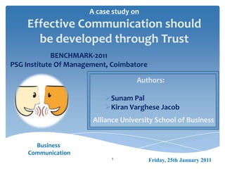 A case study on
Effective Communication should
be developed through Trust
1 Friday, 25th January 2011
Business
Communication
Authors:
Sunam Pal
Kiran Varghese Jacob
Alliance University School of Business
BENCHMARK-2011
PSG Institute Of Management, Coimbatore
 
