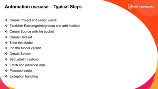 12
 Create Project and assign users
 Establish Exchange integration and add mailbox
 Create Source with the bucket
 Create Dataset
 Train the Model
 Pin the Model version
 Create Stream
 Set Label thresholds
 Fetch and Advance loop
 Process results
 Exception handling
Automation usecase – Typical Steps
 