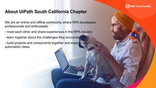 3
3
About UiPath South California Chapter
We are an online and offline community where RPA developers,
professionals and enthusiasts:
- meet each other and share experiences in the RPA industry
- learn together about the challenges they encounter
- build projects and components together and expand upon
automation ideas
 