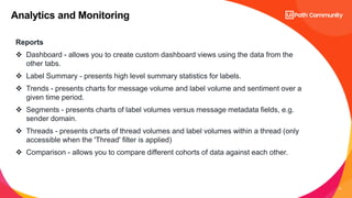 9
Analytics and Monitoring
Reports
 Dashboard - allows you to create custom dashboard views using the data from the
other tabs.
 Label Summary - presents high level summary statistics for labels.
 Trends - presents charts for message volume and label volume and sentiment over a
given time period.
 Segments - presents charts of label volumes versus message metadata fields, e.g.
sender domain.
 Threads - presents charts of thread volumes and label volumes within a thread (only
accessible when the 'Thread' filter is applied)
 Comparison - allows you to compare different cohorts of data against each other.
 