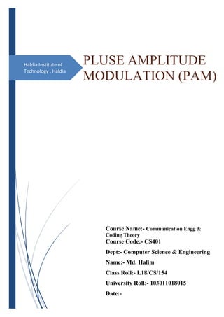 Haldia Institute of
Technology , Haldia
PLUSE AMPLITUDE
MODULATION (PAM)
Course Name:- Communication Engg &
Coding Theory
Course Code:- CS401
Dept:- Computer Science & Engineering
Name:- Md. Halim
Class Roll:- L18/CS/154
University Roll:- 103011018015
Date:-
 