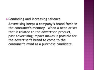  Reminding and increasing salience
Advertising keeps a company’s brand fresh in
the consumer’s memory. When a need arises
that is related to the advertised product,
past advertising impact makes it possible for
the advertiser’s brand to come to the
consumer’s mind as a purchase candidate.
 