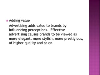  Adding value
Advertising adds value to brands by
influencing perceptions. Effective
advertising causes brands to be viewed as
more elegant, more stylish, more prestigious,
of higher quality and so on.
 