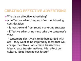  What is an effective advertising?
 An effective advertising satisfies the following
consideration
- it must extend from sound marketing strategy
- Effective advertising must take the consumer’s
view.
“consumers don’t want to be bombarded with
ads – they want to be inspired by ideas that will
change their lives. Ads create transactions.
Ideas create transformations. Ads reflect our
culture, ideas imagine our future”
 