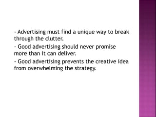 - Advertising must find a unique way to break
through the clutter.
- Good advertising should never promise
more than it can deliver.
- Good advertising prevents the creative idea
from overwhelming the strategy.
 
