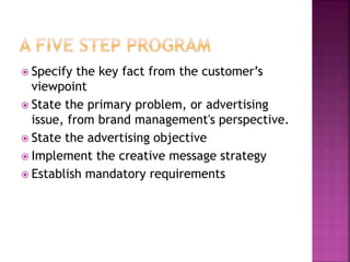  Specify the key fact from the customer’s
viewpoint
 State the primary problem, or advertising
issue, from brand management's perspective.
 State the advertising objective
 Implement the creative message strategy
 Establish mandatory requirements
 