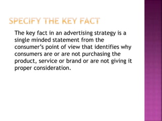 The key fact in an advertising strategy is a
single minded statement from the
consumer’s point of view that identifies why
consumers are or are not purchasing the
product, service or brand or are not giving it
proper consideration.
 