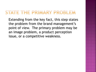 Extending from the key fact, this step states
the problem from the brand management’s
point of view. The primary problem may be
an image problem, a product perception
issue, or a competitive weakness.
 