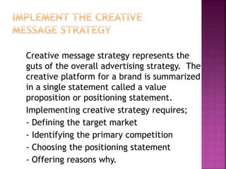Creative message strategy represents the
guts of the overall advertising strategy. The
creative platform for a brand is summarized
in a single statement called a value
proposition or positioning statement.
Implementing creative strategy requires;
- Defining the target market
- Identifying the primary competition
- Choosing the positioning statement
- Offering reasons why.
 
