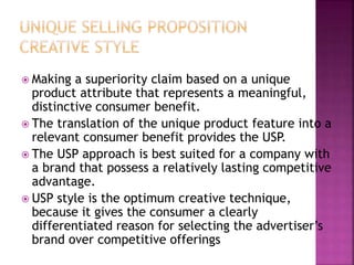  Making a superiority claim based on a unique
product attribute that represents a meaningful,
distinctive consumer benefit.
 The translation of the unique product feature into a
relevant consumer benefit provides the USP.
 The USP approach is best suited for a company with
a brand that possess a relatively lasting competitive
advantage.
 USP style is the optimum creative technique,
because it gives the consumer a clearly
differentiated reason for selecting the advertiser’s
brand over competitive offerings
 