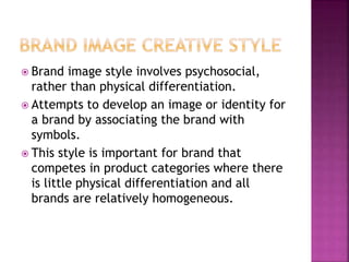  Brand image style involves psychosocial,
rather than physical differentiation.
 Attempts to develop an image or identity for
a brand by associating the brand with
symbols.
 This style is important for brand that
competes in product categories where there
is little physical differentiation and all
brands are relatively homogeneous.
 