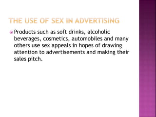  Products such as soft drinks, alcoholic
beverages, cosmetics, automobiles and many
others use sex appeals in hopes of drawing
attention to advertisements and making their
sales pitch.
 