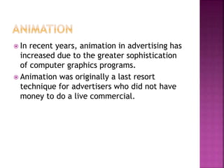  In recent years, animation in advertising has
increased due to the greater sophistication
of computer graphics programs.
 Animation was originally a last resort
technique for advertisers who did not have
money to do a live commercial.
 
