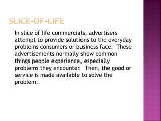 In slice of life commercials, advertisers
attempt to provide solutions to the everyday
problems consumers or business face. These
advertisements normally show common
things people experience, especially
problems they encounter. Then, the good or
service is made available to solve the
problem.
 