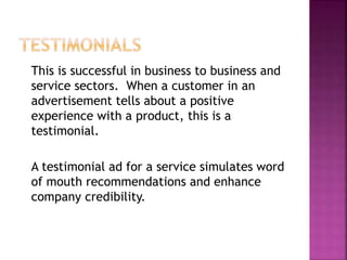 This is successful in business to business and
service sectors. When a customer in an
advertisement tells about a positive
experience with a product, this is a
testimonial.
A testimonial ad for a service simulates word
of mouth recommendations and enhance
company credibility.
 