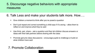 5. Discourage negative behaviors with appropriate
measures
6. Talk Less and make your students talk more. How….
 Give children a moment to think after you’ve posed a question
 Don’t just repeat and correct something a child says if it’s wrong – allow them to
reflect on and improve what they’ve said
 Use think, pair, share – ask a question and then let children discuss answers or
ideas with their talk partners before sharing with the class
 Promote genuine class discussions – encourage pupils to challenge or build on
what children have said
7. Promote Collaboration
 