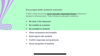 Encourages better academic outcomes
A 2021 study found that seven educator-dependent factors influence a
student’s achievements. They include an educator’s ability to:
 Be clear in the classroom
 Be credible as a teacher
 Be available to students
 Show compassion and empathy
 Build rapport with students
 Confirm responses during lectures
 Show recognition of students
 