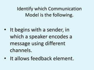 Identify which Communication
Model is the following.
• It begins with a sender, in
which a speaker encodes a
message using different
channels.
• It allows feedback element.
 