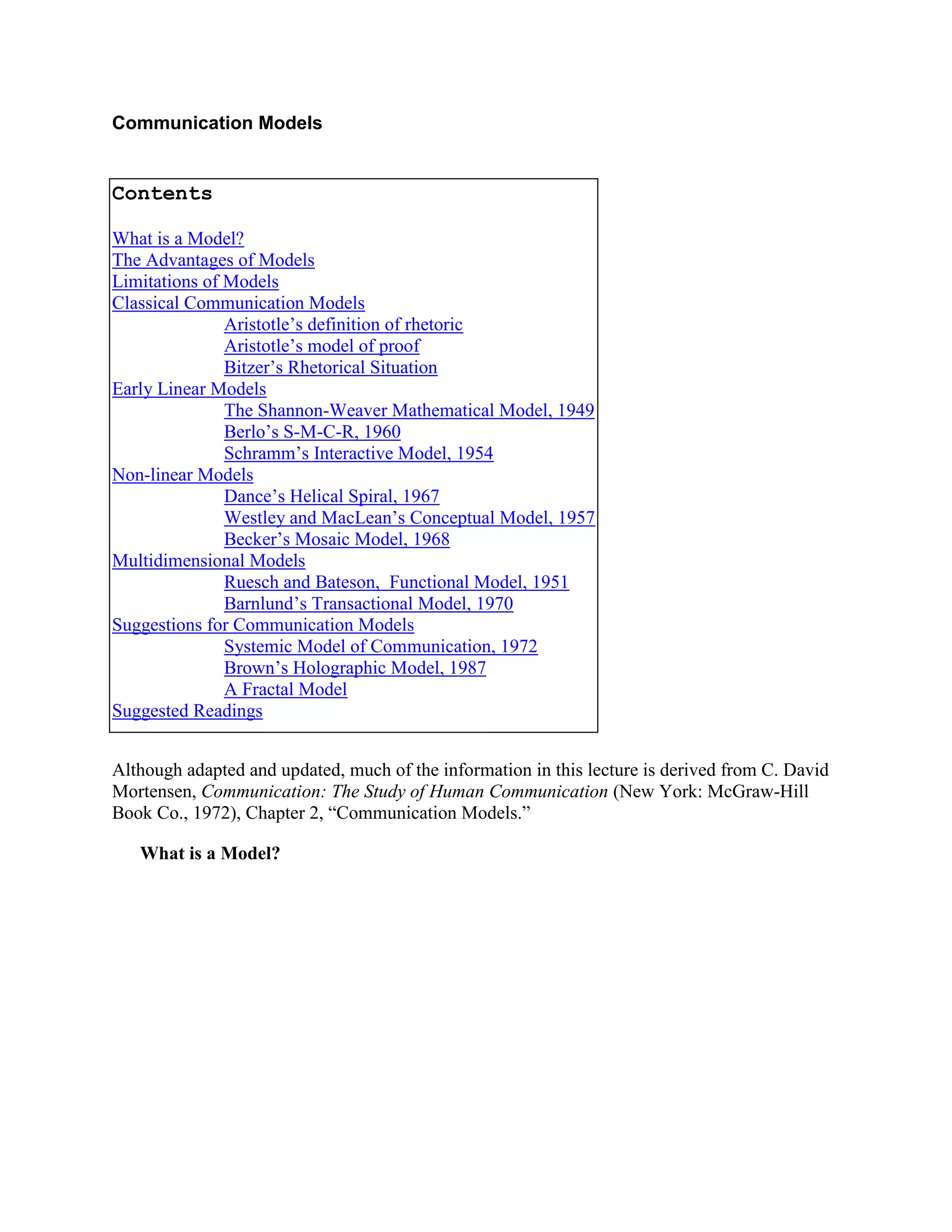 Communication Models<br /> <br />ContentsWhat is a Model?The Advantages of ModelsLimitations of ModelsClassical Communication ModelsAristotle’s definition of rhetoricAristotle’s model of proofBitzer’s Rhetorical SituationEarly Linear ModelsThe Shannon-Weaver Mathematical Model, 1949Berlo’s S-M-C-R, 1960Schramm’s Interactive Model, 1954Non-linear ModelsDance’s Helical Spiral, 1967Westley and MacLean’s Conceptual Model, 1957Becker’s Mosaic Model, 1968Multidimensional ModelsRuesch and Bateson,  Functional Model, 1951Barnlund’s Transactional Model, 1970Suggestions for Communication ModelsSystemic Model of Communication, 1972Brown’s Holographic Model, 1987A Fractal ModelSuggested Readings<br /> <br />Although adapted and updated, much of the information in this lecture is derived from C. David Mortensen, Communication: The Study of Human Communication (New York: McGraw-Hill Book Co., 1972), Chapter 2, “Communication Models.”<br />What is a Model?<br />Mortensen: “In the broadest sense, a model is a systematic representation of an object or event in idealized and abstract form. Models are somewhat arbitrary by their nature. The act of abstracting eliminates certain details to focus on essential factors. . . . The key to the usefulness of a model is the degree to which it conforms--in point-by-point correspondence--to the underlying determinants of communicative behavior.” <br />“Communication models are merely pictures; they’re even distorting pictures, because they stop or freeze an essentially dynamic interactive or transactive process into a static picture.”<br />Models are metaphors. They allow us to see one thing in terms of another.<br />The Advantages of Models<br />They should allow us to ask questions.<br />Mortensen: “A good model is useful, then, in providing both general perspective and particular vantage points from which to ask questions and to interpret the raw stuff of observation. The more complex the subject matter—the more amorphous and elusive the natural boundaries—the greater are the potential rewards of model building.”<br />They should clarify complexity.<br />Models also clarify the structure of complex events. They do this, as Chapanis (1961) noted, by reducing complexity to simpler, more familiar terms. . . Thus, the aim of a model is not to ignore complexity or to explain it away, but rather to give it order and coherence. <br />They should lead us to new discoveries-most important, according to Mortensen.<br />At another level models have heuristic value; that is, they provide new ways to conceive of hypothetical ideas and relationships. This may well be their most important function. With the aid of a good model, suddenly we are jarred from conventional modes of thought. . . . Ideally, any model, even when studied casually, should offer new insights and culminate in what can only be described as an “Aha!” experience.<br />Limitations of Models<br />Can lead to oversimplifications.<br />“There is no denying that much of the work in designing communication models illustrates the oft-repeated charge that anything in human affairs which can be modeled is by definition too superficial to be given serious consideration.”<br />Some, like Duhem’s (1954), believe there is no value in models at all: <br />We can guard against the risks of oversimplification by recognizing the fundamental distinction between simplification and oversimplification. By definition, and of necessity, models simplify. So do all comparisons. As Kaplan (1964) noted, “Science always simplifies; its aim is not to reproduce the reality in all its complexity, but only to formulate what is essential for understanding, prediction, or control. That a model is simpler than the subject-matter being inquired into is as much a virtue as a fault, and is, in any case, inevitable [p. 280].” So the real question is what gets simplified. Insofar as a model ignores crucial variables and recurrent relationships, it is open to the charge of oversimplification. If the essential attributes or particulars of the event are included, the model is to be credited with the virtue of parsimony, which insists-where everything is equal-that the simplest of two interpretations is superior. Simplification, after all, is inherent in the act of abstracting. For example, an ordinary orange has a vast number of potential attributes; it is necessary to consider only a few when one decides to eat an orange, but many more must be taken into account when one wants to capture the essence of an orange in a prize-winning photograph. abstracting. For example, an ordinary orange has a vast number of potential attributes; it is necessary to consider only a few when one decides to eat an orange, but many more must be taken into account when one wants to capture the essence of an orange in a prize-winning photograph.<br />Models can miss important points of comparison.  Chapanis (1961), “A model can tolerate a considerable amount of slop [p. 118].” <br />Can lead of a confusion of the model between the behavior it portrays<br />Mortensen: “Critics also charge that models are readily confused with reality. The problem typically begins with an initial exploration of some unknown territory. . . .Then the model begins to function as a substitute for the event: in short, the map is taken literally. And what is worse, another form of ambiguity is substituted for the uncertainty the map was designed to minimize. What has happened is a sophisticated version of the general semanticist’s admonition that “the map is not the territory.” Spain is not pink because it appears that way on the map, and Minnesota is not up because it is located near the top of a United States map. <br />“The proper antidote lies in acquiring skill in the art of map reading.”<br />Premature Closure<br />The model designer may escape the risks of oversimplification and map reading and still fall prey to dangers inherent in abstraction. To press for closure is to strive for a sense of completion in a system.<br />Kaplan (1964):<br />The danger is that the model limits our awareness of unexplored possibilities of conceptualization. We tinker with the model when we might be better occupied with the subject-matter itself. In many areas of human behavior, our knowledge is on the level of folk wisdom ... incorporating it in a model does not automatically give such knowledge scientific status. The majority of our ideas is usually a matter of slow growth, which cannot be forced.... Closure is premature if it lays down the lines for our thinking to follow when we do not know enough to say even whether one direction or another is the more promising. Building a model, in short, may crystallize our thoughts at a stage when they are better left in solution, to allow new compounds to precipitate [p. 279].<br />One can reduce the hazards only by recognizing that physical reality can be represented in any number of ways.<br />Classical Communication Models<br />Aristotle’s definition of rhetoric. Ehninger, Gronbeck and Monroe: One of the earliest definitions of communication came from the Greek philosopher-teacher Aristotle (384-322 B.C.). <br />“Rhetoric” is “the faculty of observing in any given case the available means of persuasion” (Rhetoric 1335b). <br />Aristotle’s speaker-centered model received perhaps its fullest development in the hands of Roman educator Quintilian (ca. 35-95 A.D.), whose Institutio Oratoria was filled with advice on the full training of a “good” speaker-statesman.<br /> <br /> <br />Aristotle’s model of proof. Kinnevay also sees a model of communication in Aristotle’s description of proof:<br />Logos, inheres in the content or the message itself<br />Pathos, inheres in the audience<br />Ethos, inheres in the speaker<br /> HYPERLINK \"
http://www.shkaminski.com/Classes/Readings/bitzer.htm\"
 Bitzer’s Rhetorical Situation. Lloyd Bitzer developed described the “Rhetorical Situation,” which, while not a model, identifies some of the classical components of a communication situation (“The Rhetorical Situation,” Philosophy and Rhetoric, 1 (Winter, 1968):1-15.).<br />Bitzer defines the “rhetorical situation” as “a complex of persons, events, objects, and relations presenting an actual or potential exigence which can be completely or partially removed if discourse, introduced into the situation, can so constrain human decision or action so as to bring about significant modification of the exigence.”<br />See more of Bitzer's approach here.<br />Early Linear Models<br />The Shannon-Weaver Mathematical Model, 1949<br />Background<br />Claude Shannon, an engineer for the Bell Telephone Company, designed the most influential of all early communication models. His goal was to formulate a theory to guide the efforts of engineers in finding the most efficient way of transmitting electrical signals from one location to another (Shannon and Weaver, 1949). Later Shannon introduced a mechanism in the receiver which corrected for differences between the transmitted and received signal; this monitoring or correcting mechanism was the forerunner of the now widely used concept of feedback (information which a communicator gains from others in response to his own verbal behavior).<br />Strengths<br />This model, or a variation on it, is the most common communication model used in low-level communication texts.<br />Significant development. “Within a decade a host of other disciplines—many in the behavioral sciences—adapted it to countless interpersonal situations, often distorting it or making exaggerated claims for its use.”<br />“Taken as an approximation of the process of human communication.”<br />Significant heuristic value.<br />With only slight changes in terminology, a number of nonmathematical schemas have elaborated on the major theme. For example, Harold Lasswell (1948) conceived of analyzing the mass media in five stages: “Who?” “Says what?” “In which channel?” “To whom?” “With what effect?” In apparent elaboration on Lasswell and/or Shannon and Weaver, George Gerbner (1956) extended the components to include the notions of perception, reactions to a situation, and message context.<br />The concepts of this model became staples in communication research<br />Entropy-the measure of uncertainty in a system. “Uncertainty or entropy increases in exact proportion to the number of messages from which the source has to choose. In the simple matter of flipping a coin, entropy is low because the destination knows the probability of a coin’s turning up either heads or tails. In the case of a two-headed coin, there can be neither any freedom of choice nor any reduction in uncertainty so long as the destination knows exactly what the outcome must be. In other words, the value of a specific bit of information depends on the probability that it will occur. In general, the informative value of an item in a message decreases in exact proportion to the likelihood of its occurrence.”<br />Redundancy-the degree to which information is not unique in the system. “Those items in a message that add no new information are redundant. Perfect redundancy is equal to total repetition and is found in pure form only in machines. In human beings, the very act of repetition changes, in some minute way, the meaning or the message and the larger social significance of the event. Zero redundancy creates sheer unpredictability, for there is no way of knowing what items in a sequence will come next. As a rule, no message can reach maximum efficiency unless it contains a balance between the unexpected and the predictable, between what the receiver must have underscored to acquire understanding and what can be deleted as extraneous.”<br />Noise-the measure of information not related to the message. “Any additional signal that interferes with the reception of information is noise. In electrical apparatus noise comes only from within the system, whereas in human activity it may occur quite apart from the act of transmission and reception. Interference may result, for example, from background noise in the immediate surroundings, from noisy channels (a crackling microphone), from the organization and semantic aspects of the message (syntactical and semantical noise), or from psychological interference with encoding and decoding. Noise need not be considered a detriment unless it produces a significant interference with the reception of the message. Even when the disturbance is substantial, the strength of the signal or the rate of redundancy may be increased to restore efficiency.”<br />Channel Capacity-the measure of the maximum amount of information a channel can carry. “The battle against uncertainty depends upon the number of alternative possibilities the message eliminates. Suppose you wanted to know where a given checker was located on a checkerboard. If you start by asking if it is located in the first black square at the extreme left of the second row from the top and find the answer to be no, sixty-three possibilities remain-a high level of uncertainty. On the other hand, if you first ask whether it falls on any square at the top half of the board, the alternative will be reduced by half regardless of the answer. By following the first strategy it could be necessary to ask up to sixty-three questions (inefficient indeed!); but by consistently halving the remaining possibilities, you will obtain the right answer in no more than six tries.”<br />vi.    Provided an influential yet counter-intuitive definition of communication.<br />      From Littlejohn, Stephen W. Theories of Human Communication. Second Ed. Belmont, California: Wadsworth, 1983, p 116.<br />      Information is a measure of uncertainty, or entropy, in a situation. The greater the uncertainty, the more the information. When a situation is completely predictable, no information is present. Most people associate information with certainty or knowledge; consequently, this definition from information theory can be confusing. As used by the information theorist, the concept does not refer to a message, facts, or meaning. It is a concept bound only to the quantification of stimuli or signals in a situation.<br />      On closer examination, this idea of information is not as distant from common sense as it first appears. We have said that information is the amount of uncertainty in the situation. Another way of thinking of it is to consider information as the number of messages required to completely reduce the uncertainty in the situation. For example, your friend is about to flip a coin. Will it land heads up or tails up? You are uncertain, you cannot predict. This uncertainty, which results from the entropy in the situation, will be eliminated by seeing the result of the flip. Now let’s suppose that you have received a tip that your friend’s coin is two headed. The flip is “fixed.” There is no uncertainty and therefore no information. In other words, you could not receive any message that would make you predict any better than you already have. In short, a situation with which you are completely familiar has no information for you [emphasis added].<br />vii. See Claude Shannon and Warren Weaver, The Mathematical Theory of Communication (Urbana: University of Illinois Press, 1949). For a number of excellent brief secondary sources, see the bibliography. Two sources were particularly helpful in the preparation of this chapter: Allan R. Broadhurst and Donald K. Darnell, “An Introduction to Cybernetics and Information Theory,” Quarterly Journal of Speech 51 (1965): 442-53; Klaus Krippendorf, “Information Theory,” in Communication and Behavior, ed. G. Hanneman and W. McEwen (Reading, Mass.: Addison-Wesley, 1975), 351-89.<br />Weaknesses<br />Not analogous to much of human communication.<br />“Only a fraction of the information conveyed in interpersonal encounters can be taken as remotely corresponding to the teletype action of statistically rare or redundant signals.”<br />“Though Shannon’s technical concept of information is fascinating in many respects, it ranks among the least important ways of conceiving of what we recognize as “information.” “<br />Only formal—does not account for content<br />Mortensen: “Shannon and Weaver were concerned only with technical problems associated with the selection and arrangement of discrete units of information—in short, with purely formal matters, not content. Hence, their model does not apply to semantic or pragmatic dimensions of language. “<br />Theodore Roszak provides a thoughtful critique of Shannon’s model in The Cult of Information. Roszak notes the unique way in which Shannon defined information:<br />Once, when he was explaining his work to a group of prominent scientists who challenged his eccentric definition, he replied, “I think perhaps the word ‘information’ is causing more trouble . . . than it is worth, except that it is difficult to find another word that is anywhere near right. It should be kept solidly in mind that [information] is only a measure of the difficulty in transmitting the sequences produced by some information source” [emphasis added]  <br />As Roszak points out, Shannon’s model has no mechanism for distinguishing important ideas from pure non-sense:<br />In much the same way, in its new technical sense, information has come to denote whatever can be coded for transmission through a channel that connects a source with a receiver, regardless of semantic content. For Shannon’s purposes, all the following are “information”:<br />E = mc2<br />Jesus saves.<br />Thou shalt not kill.<br />I think, therefore I am.<br />Phillies 8, Dodgers 5<br />‘Twas brillig and the slithy roves did gyre and gimble in the wabe.<br />And indeed, these are no more or less meaningful than any string of haphazard bits (x!9#44jGH?566MRK) I might be willing to pay to have telexed across the continent.<br />As the mathematician Warren Weaver once put it, explaining “the strange way in which, in this theory, the word ‘information’ is used .... It is surprising but true that, from the present viewpoint, two messages, one heavily loaded with meaning and the other pure nonsense, can be equivalent as regards information” [emphasis added].<br />Static and Linear<br />Mortensen: “Finally, the most serious shortcoming of the Shannon-Weaver communication system is that it is relatively static and linear. It conceives of a linear and literal transmission of information from one location to another. The notion of linearity leads to misleading ideas when transferred to human conduct; some of the problems can best be underscored by studying several alternative models of communication.”<br />Berlo’s S-M-C-R, 1960<br />Background<br />Ehninger, Gronbeck and Monroe: “The simplest and most influential message-centered model of our time came from David Berlo (Simplified from David K. Berlo, The Process of Communication (New York: Holt, Rinehart, and Winston, 1960)):”<br />Essentially an adaptation of the Shannon-Weaver model.<br /> <br />Significant after World War II because:<br />The idea of “source” was flexible enough to include oral, written, electronic, or any other kind of “symbolic” generator-of-messages. <br />“Message” was made the central element, stressing the transmission of ideas. <br />The model recognized that receivers were important to communication, for they were the targets. <br />The notions of “encoding” and “decoding” emphasized the problems we all have (psycho-linguistically) in translating our own thoughts into words or other symbols and in deciphering the words or symbols of others into terms we ourselves can understand.<br />Weaknesses:<br />Tends to stress the manipulation of the message—the encoding and decoding processes<br />it implies that human communication is like machine communication, like signal-sending in telephone, television, computer, and radar systems. <br />It even seems to stress that most problems in human communication can be solved by technical accuracy-by choosing the “right” symbols, preventing interference, and sending efficient messages.<br />But even with the “right” symbols, people misunderstand each other. “Problems in “meaning” or “meaningfulness” often aren’t a matter of comprehension, but of reaction, of agreement, of shared concepts, beliefs, attitudes, values. To put the com- back into communication, we need a meaning-centered theory of communication.”<br />Schramm’s Interactive Model, 1954<br />Background<br />Wilbur Schramm (1954) was one of the first to alter the mathematical model of Shannon and Weaver. He conceived of decoding and encoding as activities maintained simultaneously by sender and receiver; he also made provisions for a two-way interchange of messages. Notice also the inclusion of an “interpreter” as an abstract representation of the problem of meaning. <br />(From Wilbur Schramm, “How Communication Works,” in The Process and Effects of Communication, ed. Wilbur Schramm (Urbana: University of Illinois Press, 1954), pp. 3-26):<br />Strengths<br />Schramm provided the additional notion of a “field of experience,” or the psychological frame of reference; this refers to the type of orientation or attitudes which interactants maintain toward each other. <br />Included Feedback<br />Communication is reciprocal, two-way, even though the feedback may be delayed. <br />Some of these methods of communication are very direct, as when you talk in direct response to someone. <br />Others are only moderately direct; you might squirm when a speaker drones on and on, wrinkle your nose and scratch your head when a message is too abstract, or shift your body position when you think it’s your turn to talk.<br />Still other kinds of feedback are completely indirect. <br />For example, <br />politicians discover if they’re getting their message across by the number of votes cast on the first Tuesday in November; <br />commercial sponsors examine sales figures to gauge their communicative effectiveness in ads; <br />teachers measure their abilities to get the material across in a particular course by seeing how many students sign up for it the next term. <br />Included Context<br />A message may have different meanings, depending upon the specific context or setting. <br />Shouting “Fire!” on a rifle range produces one set of reactions-reactions quite different from those produced in a crowded theater. <br />Included Culture<br />A message may have different meanings associated with it depending upon the culture or society. Communication systems, thus, operate within the confines of cultural rules and expectations to which we all have been educated.<br />Other model designers abstracted the dualistic aspects of communication as a series of “loops,” (Mysak, 1970), “speech cycles” (Johnson, 1953), “co-orientation” (Newcomb, 1953), and overlapping “psychological fields” (Fearing, 1953).<br />Weaknesses<br />Schramm’s model, while less linear, still accounts for only bilateral communication between two parties. The complex, multiple levels of communication between several sources is beyond this model.<br />Non-linear Models<br />Dance’s Helical Spiral, 1967<br />Background<br />Depicts communication as a dynamic process. Mortensen: “The helix represents the way communication evolves in an individual from his birth to the existing moment.”<br />Dance: “At any and all times, the helix gives geometrical testimony to the concept that communication while moving forward is at the same moment coming back upon itself and being affected by its past behavior, for the coming curve of the helix is fundamentally affected by the curve from which it emerges. Yet, even though slowly, the helix can gradually free itself from its lower-level distortions. The communication process, like the helix, is constantly moving forward and yet is always to some degree dependent upon the past, which informs the present and the future. The helical communication model offers a flexible communication process” [p. 296].<br /> <br />Strengths<br />Mortensen: “As a heuristic device, the helix is interesting not so much for what it says as for what it permits to be said. Hence, it exemplifies a point made earlier: It is important to approach models in a spirit of speculation and intellectual play.”<br />Chapanis (1961) called “sophisticated play:”<br />The helix implies that communication is continuous, unrepeatable, additive, and accumulative; that is, each phase of activity depends upon present forces at work as they are defined by all that has occurred before. All experience contributes to the shape of the unfolding moment; there is no break in the action, no fixed beginning, no pure redundancy, no closure. All communicative experience is the product of learned, nonrepeatable events which are defined in ways the organism develops to be self-consistent and socially meaningful. In short, the helix underscores the integrated aspects of all human communication as an evolving process that is always turned inward in ways that permit learning, growth, and discovery.<br />Weaknesses<br />May not be a model at all: too few variables.<br />Mortensen: “If judged against conventional scientific standards, the helix does not fare well as a model. Indeed, some would claim that it does not meet the requirements of a model at all. More specifically, it is not a systematic or formalized mode of representation. Neither does it formalize relationships or isolate key variables. It describes in the abstract but does not explicitly explain or make particular hypotheses testable.”<br />Generates Questions, but leaves much unaswered.<br />Mortensen: “For example, does not the helix imply a false degree of continuity from one communicative situation to another? Do we necessarily perceive all encounters as actually occurring in an undifferentiated, unbroken sequence of events? Does an unbroken line not conflict with the human experience of discontinuity, intermittent periods, false starts, and so forth? Is all communication a matter of growth, upward and onward, in an ever-broadening range of encounters? If the helix represents continuous learning and growth, how can the same form also account for deterioration and decay? What about the forces of entropy, inertia, decay, and pathology? And does not the unbroken line of a helix tacitly ignore the qualitative distinctions that inevitably characterize different communicative events? Also, what about movements which we define as utterly wasted, forced, or contrived? Along similar lines, how can the idea of continuous, unbroken growth include events we consider meaningless, artificial, or unproductive? Countless other questions could be raised. And that is the point. The model brings problems of abstraction into the open. “rtificial, or unproductive? Countless other questions could be raised. And that is the point. The model brings problems of abstraction into the open. “<br />Westley and MacLean’s Conceptual Model, 1957<br />Background<br />Westley and MacLean realized that communication does not begin when one person starts to talk, but rather when a person responds selectively to his immediate physical surroundings. <br />Each interactant responds to his sensory experience (X1 . . . ) by abstracting out certain objects of orientation (X1 . . . 3m). Some items are selected for further interpretation or coding (X’) and then are transmitted to another person, who may or may not be responding to the same objects of orientation (X,b),<br /> <br />A conceptual model of communication. (Reprinted with permission from Westley and MacLean, Jr., 1957.)(a) Objects of orientation (X1 ... X) in the sensory field of the receiver (B) are transmitted directly to him in abstracted form (XZ ... X3) after a process of selection from among all Xs, such selection being based at least in part on the needs and problems of B. Some or all messages are transmitted in more than one sense (X3m, for example). (b) The same Xs are selected and abstracted by communicator A and transmitted as a message (x') to B, who may or may not have part or all of the Xs in his own sensory field (X1b). Whether on purpose or not, B transmits feedback (fBA) to A. (c) The Xs that B receives may result from selected abstractions which are transmitted without purpose by encoder C, who acts for B and thus extends B's environment. C's selections are necessarily based in part on feedback (fBC) from B. (d) The messages which C transmits to B (x\"
) represent C's selections both from the messages he gets from A (x') and from the abstractions in his own sensory field (X3c, X4), which may or may not be in A's field. Feedback moves not only from B to A (fBA) and from B to C (fBC) but also from C to A (fCA). Clearly, in mass communication, a large number of Cs receive from a very large number of As and transmit to a vastly larger number of Bs, who simultaneously receive messages from other Cs.<br /> <br />Strengths<br />Accounts for Feedback<br />Accounts for a sensory field or, in Newcomb’s (1953) words, “objects of co-orientation.” <br />Accounts for non-binary interactions—more than just two people communicating directly.<br />Accounts for different modes. E.g. interpersonal vs. mass mediated communication.<br />Weaknesses<br />Westley and MacLean’s model accounts for many more variables in the typical communication interaction. It is, however, still two-dimensional. It cannot account for the multiple dimensions of the typical communication event involving a broad context and multiple message.<br />Becker’s Mosaic Model, 1968<br />Background<br />Mortensen: “Becker assumes that most communicative acts link message elements from more than one social situation. In the tracing of various elements of a message, it is clear that the items may result in part from a talk with an associate, from an obscure quotation read years before, from a recent TV commercial, and from numerous other dissimilar situations—moments of introspection, public debate, coffee-shop banter, daydreaming, and so on. In short, the elements that make up a message ordinarily occur in bits and pieces. Some items are separated by gaps in time, others by gaps in modes of presentation, in social situations, or in the number of persons present.”<br />Mortensen: “Becker likens complex communicative events to the activity of a receiver who moves through a constantly changing cube or mosaic of information . The layers of the cube correspond to layers of information. Each section of the cube represents a potential source of information; note that some are blocked out in recognition that at any given point some bits of information are not available for use. Other layers correspond to potentially relevant sets of information.”<br />Strengths (from Mortensen)<br />It depicts the incredible complexity of communication as influenced by a constantly changing milieu. <br />It also accounts for variations in exposure to messages. In some circumstances receivers may be flooded by relevant information; in others they may encounter only a few isolated items. Individual differences also influence level of exposure; some people seem to be attuned to a large range of information, while others miss or dismiss much as extraneous.<br />Different kinds of relationships between people and messages cut through the many levels of exposure. Some relationships are confined to isolated situations, others to recurrent events. Moreover, some relationships center on a particular message, while others focus on more diffuse units; that is, they entail a complex set of relationships between a given message and the larger backdrop of information against which it is interpreted.<br />It may be useful to conceive of an interaction between two mosaics. One comprises the information in a given social milieu, as depicted in the model; the other includes the private mosaic of information that is internal to the receiver. The internal mosaic is every bit as complex as the one shown in the model, but a person constructs it for himself. <br />Weaknesses<br />Even though this model adds a third dimension, it does not easily account for all the possible dimensions involved in a communication event.<br />Multidimensional Models<br />Ruesch and Bateson,  Functional Model, 1951<br />Mortensen: “Ruesch and Bateson conceived of communication as functioning simultaneously at four levels of analysis. One is the basic intrapersonal process (level 1). The next (level 2) is interpersonal and focuses on the overlapping fields of experience of two interactants. Group interaction (level 3) comprises many people. And finally a cultural level (level 4) links large groups of people. Moreover, each level of activity consists of four communicative functions: evaluating, sending, receiving, and channeling. Notice how the model focuses less on the structural attributes of communication-source, message, receiver, etc.—and more upon the actual determinants of the process.”<br />Mortensen: “A similar concern with communicative functions can be traced through the models of Carroll (1955), Fearing (1953), Mysak (1970), Osgood (1954), and Peterson (1958). Peterson’s model is one of the few to integrate the physiological and psychological functions at work in all interpersonal events.”<br />Barnlund’s Transactional Model, 1970<br />Background<br />Mortensen: “By far the most systematic of the functional models is the transactional approach taken by Barnlund (1970, pp. 83-102), one of the few investigators who made explicit the key assumptions on which his model was based.”<br />Mortensen: “Its most striking feature is the absence of any simple or linear directionality in the interplay between self and the physical world. The spiral lines connect the functions of encoding and decoding and give graphic representation to the continuous, unrepeatable, and irreversible assumptions mentioned earlier. Moreover, the directionality of the arrows seems deliberately to suggest that meaning is actively assigned or attributed rather than simply passively received.”<br />“Any one of three signs or cues may elicit a sense of meaning. Public cues (Cpu) derive from the environment. They are either natural, that is, part of the physical world, or artificial and man-made. Private objects of orientation (Cpr) are a second set of cues. They go beyond public inspection or awareness. Examples include the cues gained from sunglasses, earphones, or the sensory cues of taste and touch. Both public and private cues may be verbal or nonverbal in nature. What is critical is that they are outside the direct and deliberate control of the interactants. The third set of cues are deliberate; they are the behavioral and nonverbal (Cbehj cues that a person initiates and controls himself. Again, the process involving deliberate message cues is reciprocal. Thus, the arrows connecting behavioral cues stand both for the act of producing them-technically a form of encoding-and for the interpretation that is given to an act of others (decoding). The jagged lines (VVVV ) at each end of these sets of cues illustrate the fact that the number of available cues is probably without limit. Note also the valence signs (+, 0, or -) that have been attached to public, private, and behavioral cues. They indicate the potency or degree of attractiveness associated with the cues. Presumably, each cue can differ in degree of strength as well as in kind. “t each end of these sets of cues illustrate the fact that the number of available cues is probably without limit. Note also the valence signs (+, 0, or -) that have been attached to public, private, and behavioral cues. They indicate the potency or degree of attractiveness associated with the cues. Presumably, each cue can differ in degree of strength as well as in kind.\"
 <br />Strengths<br />Mortensen: “The assumptions posit a view of communication as transactions in which communicators attribute meaning to events in ways that are dynamic, continuous, circular, unrepeatable, irreversible, and complex.”<br />Weaknesses<br />Mortensen: “The exception is the assumption that communication describes the evolution of meaning. In effect, the model presupposes that the terms communication and meaning are synonymous and interchangeable. Yet nowhere does the model deal in even a rudimentary way with the difficult problem of meaning. The inclusion of decoding and encoding may be taken as only a rough approximation of the “evolution of meaning,” but such dualistic categories are not particularly useful in explaining the contingencies of meaning.”<br />Suggestions for Communication Models<br />A Systemic Model of Communication, 1972<br />Background<br />Some communication theorists have attempted to construct models in light of General Systems Theory. The “key assumption” of GST “is that every part of the system is so related to every other part that any change in one aspect results in dynamic changes in all other parts of the total system (Hall and Fagen, 1956). It is necessary, then, to think of communication not so much as individuals functioning under their own autonomous power but rather as persons interacting through messages. Hence, the minimum unit of measurement is that which ties the respective parties and their surroundings into a coherent and indivisible whole.”<br />A Systemic Communication Model would have to address the following axioms by Watzlawick and his associates (1967). <br />The Impossibility of Not Communicating<br />Interpersonal behavior has no opposites. It is not possible to conceive of non-behavior. If all behavior in an interactional situation can be taken as having potential message value, it follows that no matter what is said and done, “one cannot not communicate.” Silence and inactivity are no exceptions. Even when one person tries to ignore the overtures of another, he nonetheless communicates a disinclination to talk. <br />Content and Relationship in Communication<br />All face-to-face encounters require some sort of personal recognition and commitment which in turn create and define the relationship between the respective parties. “Communication,” wrote Watzlawick (1967), “not only conveys information, but ... at the same time . . . imposes behavior [p. 51].” Any activity that communicates information can be taken as synonymous with the content of the message, regardless of whether it is true or false, valid or invalid. . . . Each spoken word, every movement of the body, and all the eye glances furnish a running commentary on how each person sees himself, the other person, and the other person’s reactions. <br />The Punctuation of the Sequence of Events<br />Human beings “set up between them patterns of interchange (about which they may or may not be in agreement) and these patterns will in fact be rules of contingency regarding the exchange of reinforcement” [pp. 273-274].<br />Symmetrical and Complementary Interaction<br />A symmetrical relationship evolves in the direction of heightening similarities; a complementary relationship hinges increasingly on individual differences. The word symmetrical suggests a relationship in which the respective parties mirror the behavior of the other. Whatever one does, the other tends to respond in kind. Thus, an initial act of trust fosters a trusting response; suspicion elicits suspicion; warmth and congeniality encourage more of the same, and so on. In sharp contrast is a complementary relationship, where individual differences complement or dovetail into a sequence of change. Whether the complementary actions are good or bad, productive or injurious, is not relevant to the concept. <br />Brown’s Holographic Model, 1987<br />Background<br />Rhetorical theorist, William Brown, proposed “The Holographic View of Argument” (Argumentation, 1 (1987): 89-102). <br />Arguing against an analytical approach to communication that dissects the elements of communication, Brown argued for seeing argument or communication as a hologram “which as a metaphor for the nature of argument emphasizes not the knowledge that comes from seeing the parts in the whole but rather that which arises from seeing the whole in each part.”<br />“The ground of argument in a holographic structure is a boundaryless event.”<br />A model of communication based on Brown’s holographic metaphor would see connections between divided elements and divisions between connections.<br />A Fractal Model<br />Background<br />Polish-born mathematician, Benoit Mandelbrot, while working for IBM in the 1960s and 70s, became intrigued with the possibility of deriving apparently irregular shapes with a mathematical formula. \"
Clouds are not spheres,\"
 he said, \"
mountains are not cones, coastlines are not circles, and bark is not smooth, nor does lightning travel in a straight line.\"
 So if these regular geometric forms could not account for natural patterns, what could?<br />To solve the problem, Mandelbrot developed the fractal, a simple, repeating shape that can be created by repeating the same formula over and over.<br />“I coined fractal from the Latin adjective fractus. The corresponding Latin verb frangere means ‘to break’: to create irregular fragments. It is therefore sensible—and how appropriate for our needs!—that, in addition to ‘fragmented’ fractus should also mean ‘irregular,’ both meanings being preserved in fragment.” Benoit Mandelbrot<br />Construction of a Fractal Snowflake<br />A Koch snowflake is constructed by making progressive additions to a simple triangle. The additions are made by dividing the equilateral triangle’s sides into thirds, then creating a new triangle on each middle third. Thus, each frame shows more complexity, but every new triangle in the design looks exactly like the initial one. This reflection of the larger design in its smaller details is characteristic of all fractals.<br />Fractal shapes occur everywhere in nature: a head of broccoli, a leaf, a snowflake—almost any natural form. See http://math.bu.edu/DYSYS/explorer/index.html.<br />Mandelbrot’s discovery changed computer graphics—by using fractal formulas, graphic engines could create natural-looking virtual landscapes. More importantly, fractal formulas can account for variations in other natural patterns such as economic markets and weather patterns.<br />Mandelbrot Set<br />Polish-born French mathematician Benoit Mandelbrot coined the term “fractal” to describe complex geometric shapes that, when magnified, continue to resemble the shape’s larger structure. This property, in which the pattern of the whole repeats itself on smaller and smaller scales, is called self similarity. The fractal shown here, called the Mandelbrot set, is the graphical representation of a mathematical function.<br />Fractals allow for almost infinite density. For example, Mandelbrot considered the deceptively simple question: “How long is the coast line of Britain?” A typical answer will ignore inlets and bays smaller than a certain size. But if we account for these small coastline features, and then those smaller still, we would soon find ourselves with a line of potentially infinite and constantly changing length. A fractal equation could account for such a line.<br />vi.  Fractal geometry is in some ways related to chaos theory, the science of finding pattern in apparently random sequences, like a dripping faucet or weather patterns. Chaos theory has been applied to computer-generated landscapes, organizational structures (http://www.cio.com/archive/enterprise/041598_qanda_content.html), and even washing machines. Of course, it has also been applied to economics and the stock market, in particular: <br />      The stock markets are said to be nonlinear, dynamic systems. Chaos theory is the mathematics of studying such nonlinear, dynamic systems. Does this mean that chaoticians can predict when stocks will rise and fall? Not quite; however, chaoticians have determined that the market prices are highly random, but with a trend. The stock market is accepted as a self-similar system in the sense that the individual parts are related to the whole. Another self-similar system in the area of mathematics are fractals. Could the stock market be associated with a fractal? Why not? In the market price action, if one looks at the market monthly, weekly, daily, and intra day bar charts, the structure has a similar appearance. However, just like a fractal, the stock market has sensitive dependence on initial conditions. This factor is what makes dynamic market systems so difficult to predict. Because we cannot accurately describe the current situation with the detail necessary, we cannot accurately predict the state of the system at a future time. Stock market success can be predicted by chaoticians. Short-term investing, such as intra day exchanges are a waste of time. Short-term traders will fail over time due to nothing more than the cost of trading. However, over time, long-term price action is not random. Traders can succeed trading from daily or weekly charts if they follow the trends. A system can be random in the short-term and deterministic in the long term (http://www.duke.edu/~mjd/chaos/chaos.html). <br />vii. One key premise in both chaos theory and fractals is \"
sensitive dependence on initial conditions.\"
 One early chaos theorist studying weather patterns stumbled on this when he was using a simple computer program to plot the course of only 12 weather variables. The computer printout ran out of paper, so he noted the status of the variables at an earlier point, stopped the process, replaced the paper and restarted the process at the earlier point. Even though the variables started at the same point, the patterns quickly diverged, demonstrating the similar or even identical initial conditions can lead to radically different outcomes (This story is in James Gleick, Chaos: Making A New Science).This phenomenon led researchers to talk about \"
the butterfly effect\"
 to illustrate how a very small change can produce significant changes in a system. The butterfly effect refers to the fact that a butterfly flapping its wings over Beijing can result in a change in the weather patterns in New York two months later. <br />Applying Fractals to Communication<br />Like Dance’s Helix, seeing communication as a fractal form allows us to conceptualize the almost infinite density of a communication event. <br />Margaret J. Wheatley has attempted to apply Fractal theory and the science of chaos to management. (Leadership and the New Science: Learning about Organization from an Orderly Universe. San Francisco, CA: Berrett-Kohler Publishers, 1992.) You can read some of Wheatley's ideas here.<br />iii. The significance of this for the topic at hand is this: First, the patterns of complexity in natural systems, of which human beings are a part, is profoundly complex and not easily captured in any formula. Therefore, any predictions about the outcome of these systems are necessarily limited because of the difficulty of being sensitive to initial conditions. A model of communication drawn from fractals and chaos theory would have to reflect this complexity and respond to variations in initial conditions. <br />In addition, if we marry the fractal to other mathematical constructs, we can develop an even richer heuristic. <br />The mathematician Rudy Rucker, in a way that only mathematicians can, said “Life is a fractal in Hilbert space.” (Mind Tools: The Five Levels of Mathematical Reality (Boston : Houghton Mifflin, 1987) 248.)<br />Hilbert Space is a theoretical multi-dimensional space. Rucker is saying that life is an infinitely variegated entity that exists in multiple dimensions.<br />So, we can borrow Rucker’s phrase and say that communication is a fractal in Hilbert space.<br />SUGGESTED READINGS<br />Barnlund, D. C. Interpersonal Communication: Survey and Studies. Boston: Houghton Mifflin, 1968.<br />Chapanis, A. “Men, Machines, and Models,” American Psychologist, 16:113131, 1961.<br />Deutsch, K. “On Communication Models in the Social Sciences,” Public Opinion Quarterly, 16:356-380, 1952.<br />Gerbner, G. “Toward a General Model of Communication,” Audio-Visual Communication Review, 4:171-199, 1956.<br />Kaplan, A. The Conduct of Inquiry: Methodology for Behavioral Science. San Francisco: Chandler, 1964.<br />Lackman, R. “The Model in Theory Construction,” Psychological Review, 67:113-129, 1960.<br />Sereno, K. K., and Mortensen, C. D. Foundations of Communication Theory. New York: Harper & Row, 1970.<br />Watzlawick, P., Beavin, J., and Jackson, D. Pragmatics of Human Communication. New York: Norton, 1967.<br />