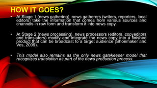 HOW IT GOES?
• At Stage 1 (news gathering), news gatherers (writers, reporters, local
editors) take the information that comes from various sources and
channels in raw form and transform it into news copy.
• At Stage 2 (news processing), news processors (editors, copyeditors
and translators) modify and integrate the news copy into a finished
product that can be broadcast to a target audience (Shoemaker and
Vos, 2009).
• This model also remains as the only news gatekeeper model that
recognizes translation as part of the news production process.
 
