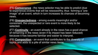 (F5) Consonance - the news selector may be able to predict (due
to experience) events that will be newsworthy, thus forming a “pre-
image” of an event, which in turn increases its chances of becoming
news.
(F6) Unexpectedness - among events meaningful and/or
consonant, the unexpected or rare event is more likely to be
selected.
(F7) Continuity - an event already in the news has a good chance
of remaining in the news (even if its impact has been reduced)
because it has become familiar and easier to interpret.
(F8) Composition - an event that contributes to the diversity of
topics and adds to a pile of similar news items.
 
