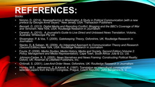 REFERENCES:
Books:
• Nimmo, D. (2014). Newsgathering in Washington: A Study in Political Communication (with a new
preface by Georgie Anne Geyer). New Jersey, USA: Transaction Publishers
• Bennett, D. (2013). Digital Media and Reporting Conflict: Blogging and the BBC's Coverage of War
and Terrorism. New York, USA: Routledge Research in Journalism
• Darwish, A. (2010). A Journalist's Guide to Live Direct and Unbiased News Translation. Victoria,
Australia: Writescope Pty Ltd.
• Shoemaker, P. & Vos, T. (2009). Gatekeeping Theory. Oxforshire, UK: Routledge Research in
Journalism
• Stacks. D. & Salwen, M. (2009). An Integrated Approach to Communication Theory and Research
(Second Edition).New York, USA: Routledge Research in Journalism
• Fourie, P. (2008). Media Studies: Media History, Media and Society, Second Edition (Volume 2:
Policy, Management and Media Representation). Cape Town, South Africa: Juta & Co. Ltd.
• Johnson-Cartee, K. S. (2005). News Narratives and News Framing: Constructing Political Reality.
Oxford, UK: Rowman & Littlefield Publishers, Inc.
• Chibnall, S. (2001). Law-And-Order News. Oxforshire, UK: Routledge Research in Journalism
• Hornby, M.S., Jettmarova, Z. & Kaindl, K. (1997). Translation as intercultural communication:
selected papers from the EST Congress. Prague, Czech Republic: John Benjamins B. V.
•
 