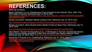 REFERENCES:
Web site Contents:
Beam, Michael A. (n.d.). Gatekeeping: From Inception to the Internet. Ohio, USA: The
Ohio State University. Retrieved July 13, 2014, from
http://citation.allacademic.com//meta/p_mla_apa_research_citation/2/0/4/2/4/pages2042
48/p204248-3.php
Kerala Journalism. McNelly's Model of News Flow. Retrieved July 12, 2014, from
http://keralajournalism.blogspot.com/2007/12/mcnellys-model-of-news-flow.html
Kerala Journalism. Bass Double Action Model of Internal News Flow. Retrieved July 13,
2014, from
http://keralajournalism.blogspot.com/2007/12/bass-model-of-news-flow.html
Alan Machin: Tourism As Education (n.d.). A Showcase in Tourism: A landscape feature
which communicates something, rather than one which has merely utilitarian value.
Retrieved July 14, 2014, from http://www.alanmachinwork.net/Showcases
University of Twente (n.d.). Gatekeeping. Retrieved July 15, 2014, from
http://www.utwente.nl/cw/theorieenoverzicht/Theory%20clusters/Media,%20Culture%20
and%20Society/gatekeeping/
 
