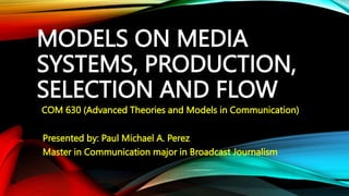 MODELS ON MEDIA
SYSTEMS, PRODUCTION,
SELECTION AND FLOW
COM 630 (Advanced Theories and Models in Communication)
Presented by: Paul Michael A. Perez
Master in Communication major in Broadcast Journalism
 