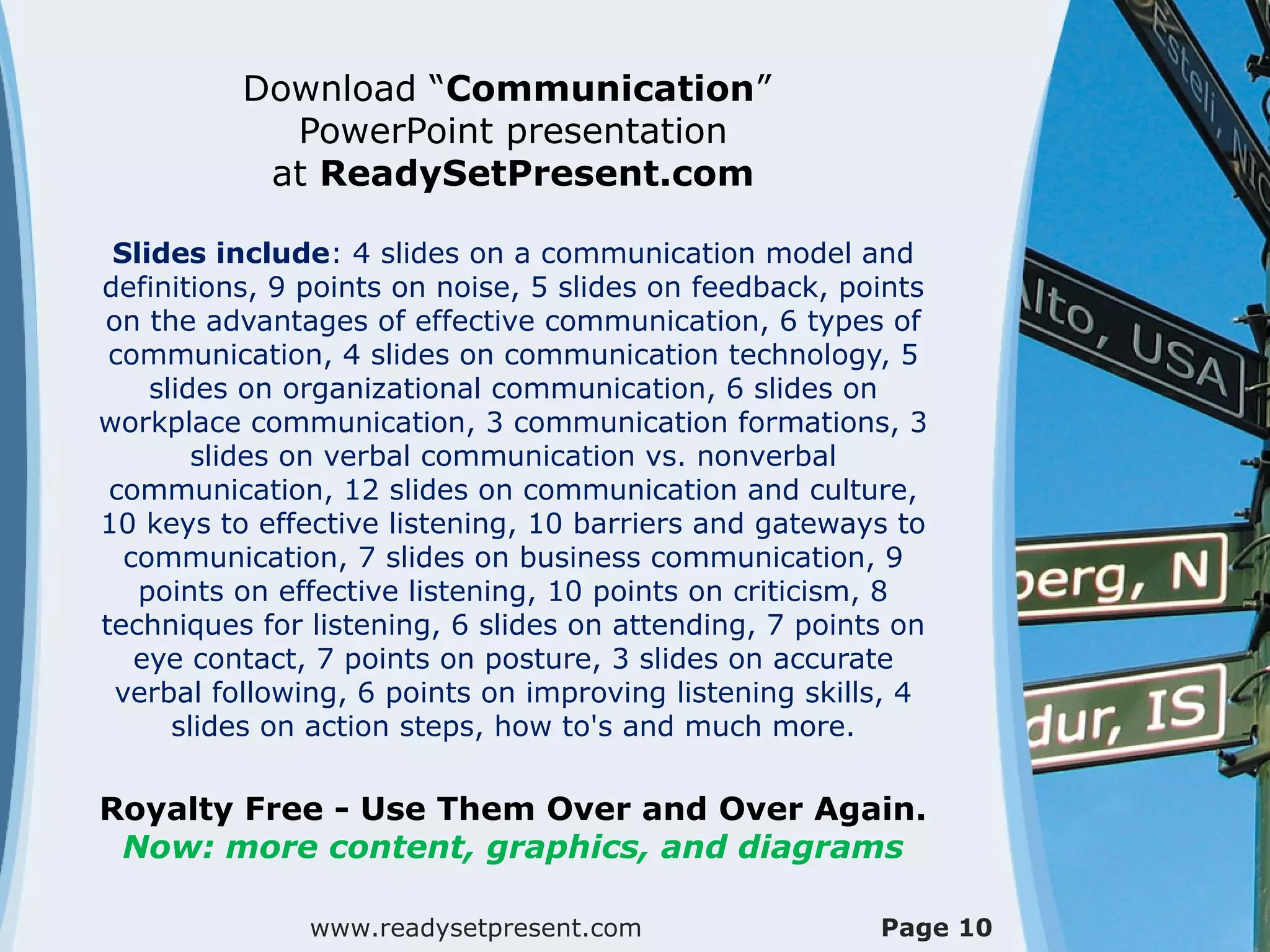 Download “Communication”
PowerPoint presentation
at ReadySetPresent.com
Slides include: 4 slides on a communication model and
definitions, 9 points on noise, 5 slides on feedback, points
on the advantages of effective communication, 6 types of
communication, 4 slides on communication technology, 5
slides on organizational communication, 6 slides on
workplace communication, 3 communication formations, 3
slides on verbal communication vs. nonverbal
communication, 12 slides on communication and culture,
10 keys to effective listening, 10 barriers and gateways to
communication, 7 slides on business communication, 9
points on effective listening, 10 points on criticism, 8
techniques for listening, 6 slides on attending, 7 points on
eye contact, 7 points on posture, 3 slides on accurate
verbal following, 6 points on improving listening skills, 4
slides on action steps, how to's and much more.
Royalty Free - Use Them Over and Over Again.
Now: more content, graphics, and diagrams
www.readysetpresent.com Page 10
 