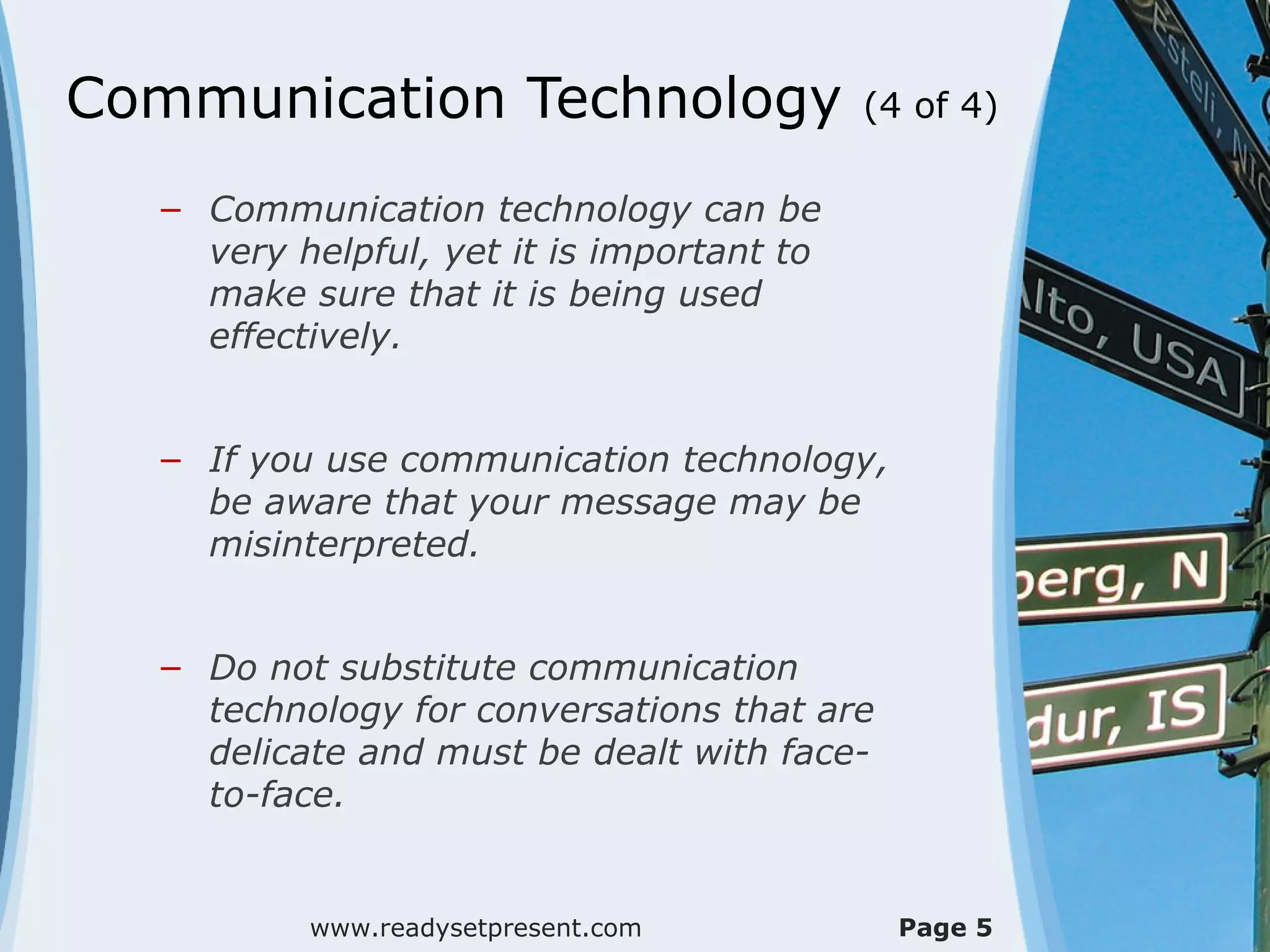 Communication Technology (4 of 4)
– Communication technology can be
very helpful, yet it is important to
make sure that it is being used
effectively.
– If you use communication technology,
be aware that your message may be
misinterpreted.
– Do not substitute communication
technology for conversations that are
delicate and must be dealt with face-
to-face.
www.readysetpresent.com Page 5
 