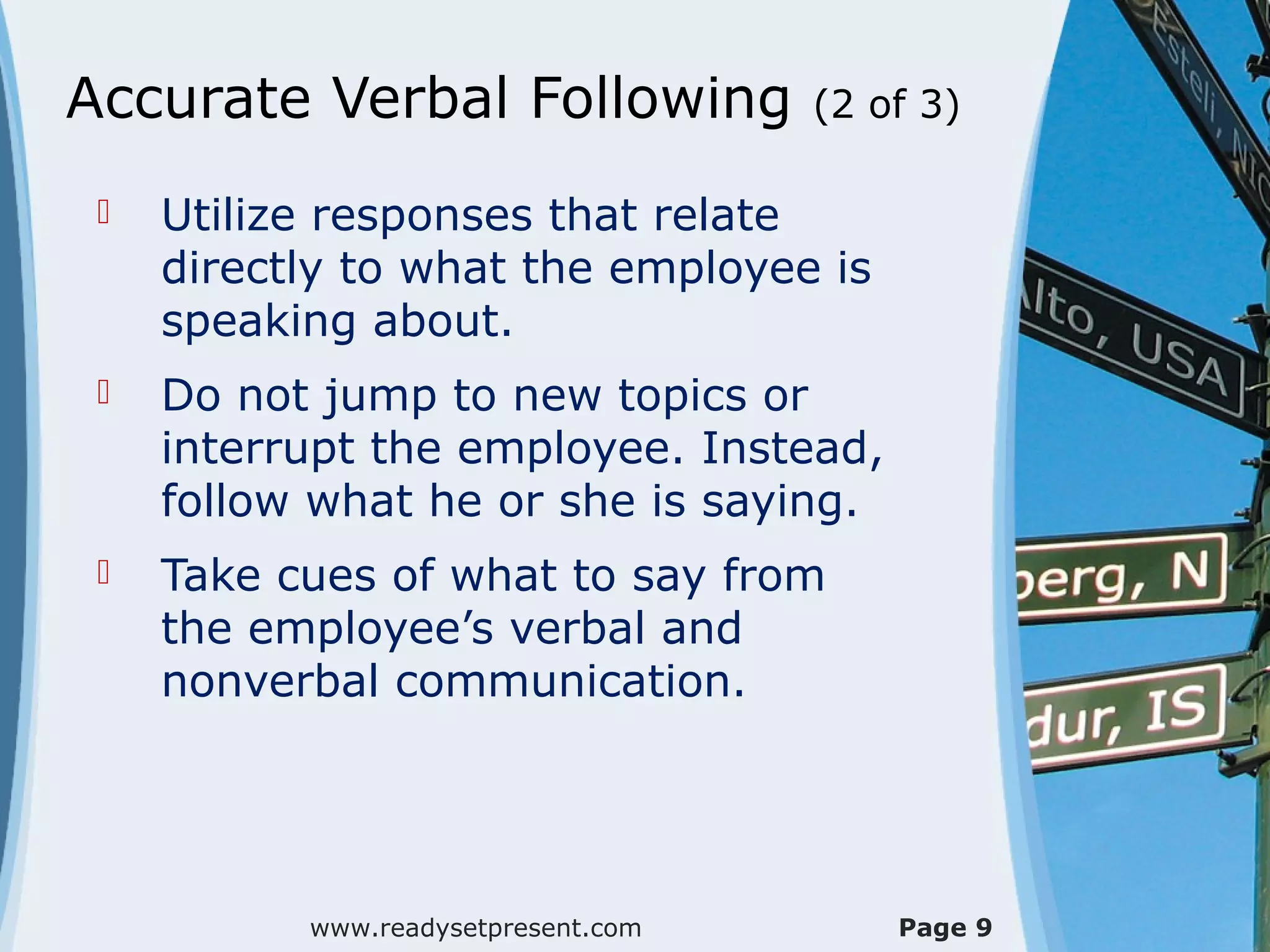 Accurate Verbal Following (2 of 3)
 Utilize responses that relate
directly to what the employee is
speaking about.
 Do not jump to new topics or
interrupt the employee. Instead,
follow what he or she is saying.
 Take cues of what to say from
the employee’s verbal and
nonverbal communication.
www.readysetpresent.com Page 9
 