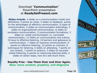 Download “Communication”
PowerPoint presentation
at ReadySetPresent.com
Slides include: 4 slides on a communication model and
definitions, 9 points on noise, 5 slides on feedback, points
on the advantages of effective communication, 6 types of
communication, 4 slides on communication technology, 5
slides on organizational communication, 6 slides on
workplace communication, 3 communication formations, 3
slides on verbal communication vs. nonverbal
communication, 12 slides on communication and culture,
10 keys to effective listening, 10 barriers and gateways to
communication, 7 slides on business communication, 9
points on effective listening, 10 points on criticism, 8
techniques for listening, 6 slides on attending, 7 points on
eye contact, 7 points on posture, 3 slides on accurate
verbal following, 6 points on improving listening skills, 4
slides on action steps, how to's and much more.
Royalty Free - Use Them Over and Over Again.
Now: more content, graphics, and diagrams
www.readysetpresent.com Page 10
 